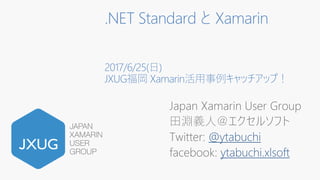 .NET Standard と Xamarin
2017/6/25(日)
JXUG福岡 Xamarin活用事例キャッチアップ！
Japan Xamarin User Group
田淵義人＠エクセルソフト
Twitter: @ytabuchi
facebook: ytabuchi.xlsoft
 