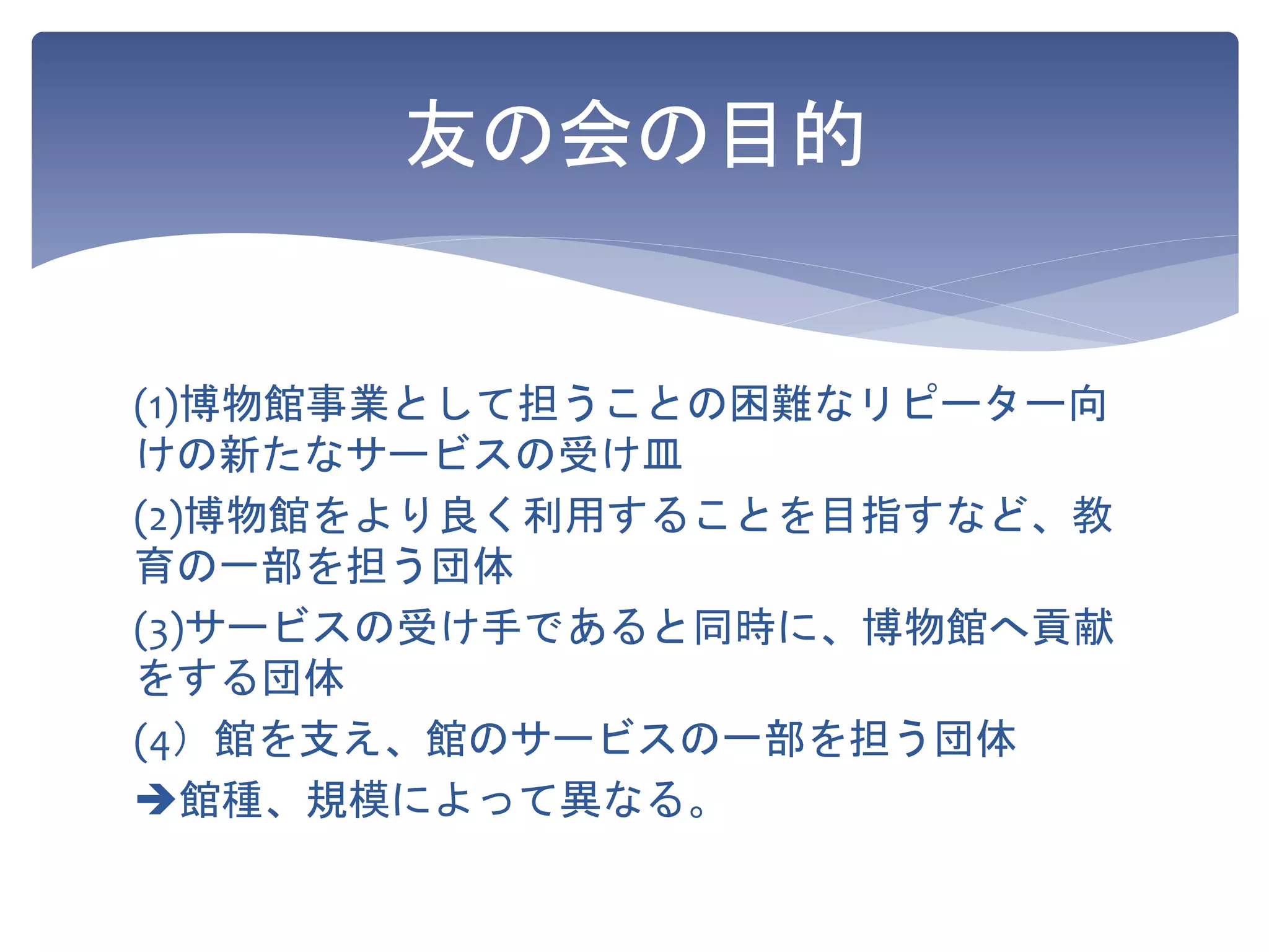 友の会の目的
(1)博物館事業として担うことの困難なリピーター向
けの新たなサービスの受け皿
(2)博物館をより良く利用することを目指すなど、教
育の一部を担う団体
(3)サービスの受け手であると同時に、博物館へ貢献
をする団体
(4）館を支え、館のサービスの一部を担う団体
館種、規模によって異なる。
 