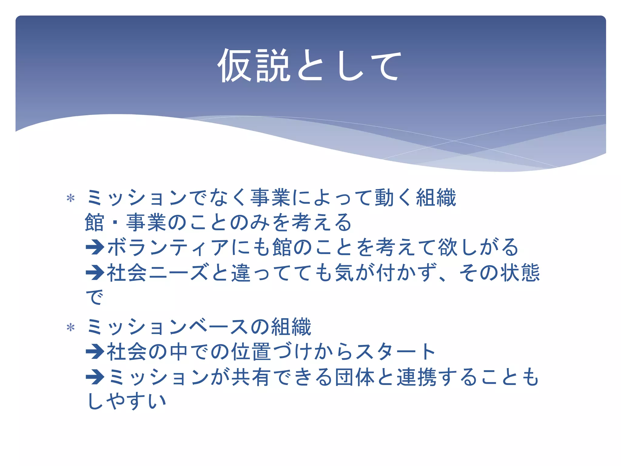 仮説として
 ミッションでなく事業によって動く組織
館・事業のことのみを考える
ボランティアにも館のことを考えて欲しがる
社会ニーズと違ってても気が付かず、その状態
で
 ミッションベースの組織
社会の中での位置づけからスタート
ミッションが共有できる団体と連携することも
しやすい
 