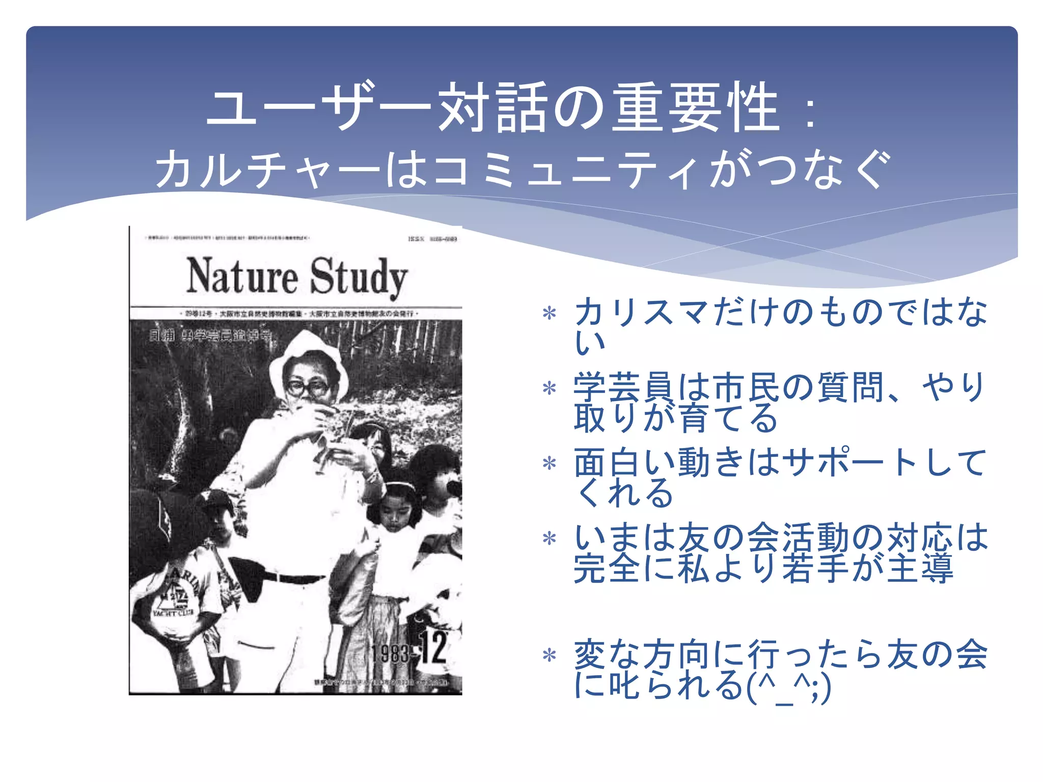 ユーザー対話の重要性：
カルチャーはコミュニティがつなぐ
 カリスマだけのものではな
い
 学芸員は市民の質問、やり
取りが育てる
 面白い動きはサポートして
くれる
 いまは友の会活動の対応は
完全に私より若手が主導
 変な方向に行ったら友の会
に叱られる(^_^;)
 