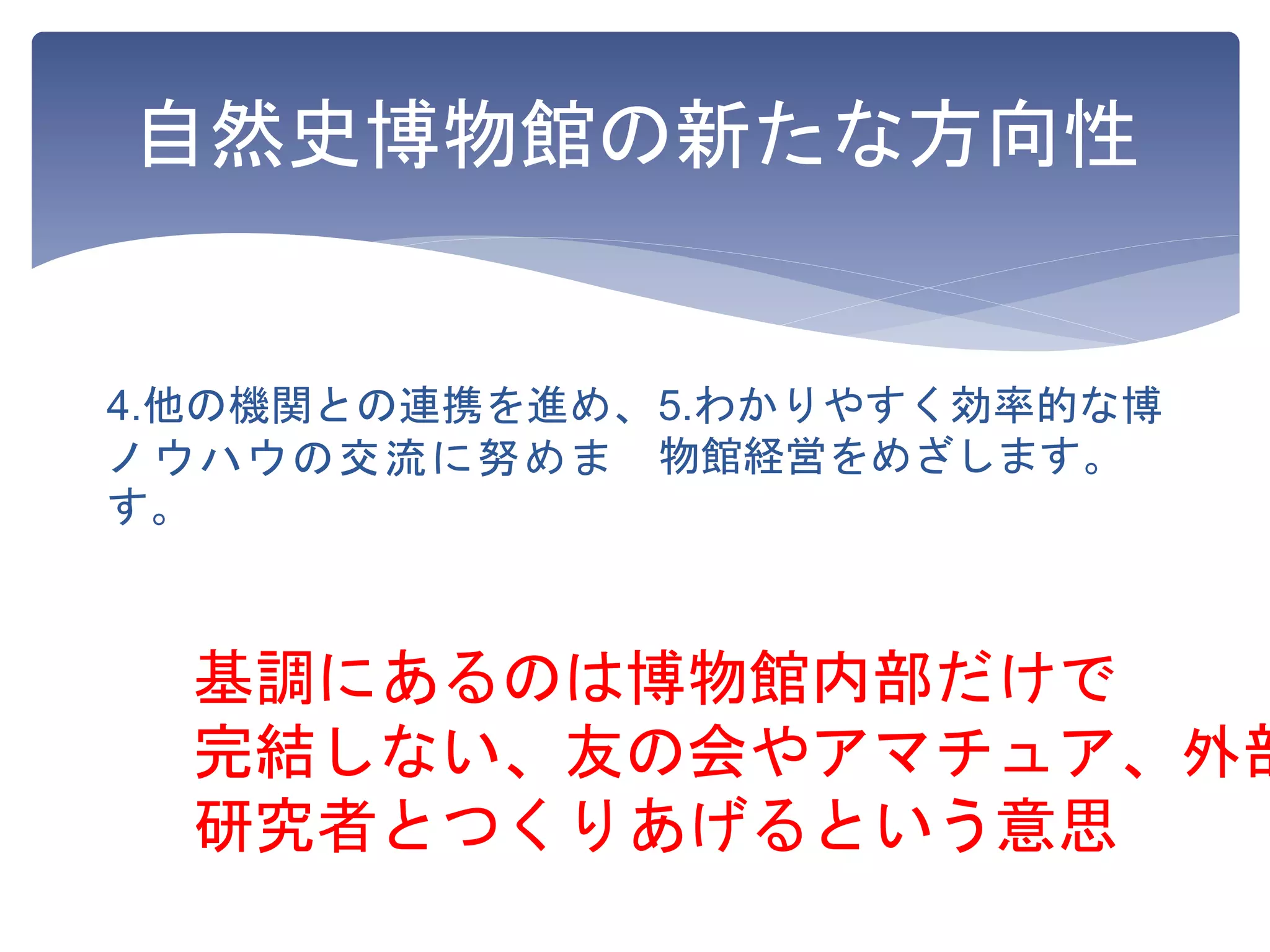 自然史博物館の新たな方向性
4.他の機関との連携を進め、
ノウハウの交流に努めま
す。
5.わかりやすく効率的な博
物館経営をめざします。
基調にあるのは博物館内部だけで
完結しない、友の会やアマチュア、外部
研究者とつくりあげるという意思
 