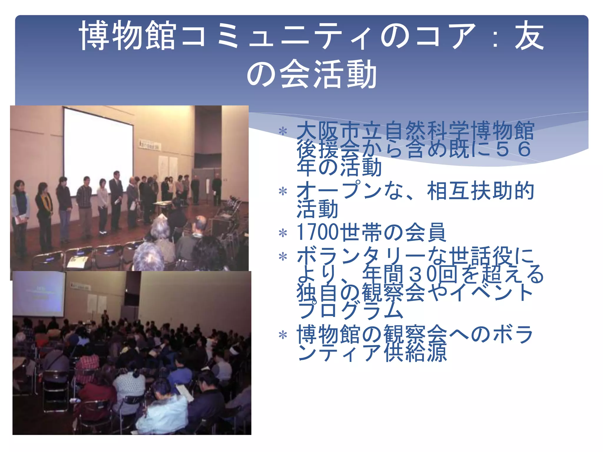 博物館コミュニティのコア：友
の会活動
 大阪市立自然科学博物館
後援会から含め既に５６
年の活動
 オープンな、相互扶助的
活動
 1700世帯の会員
 ボランタリーな世話役に
より、年間３0回を超える
独自の観察会やイベント
プログラム
 博物館の観察会へのボラ
ンティア供給源
 
