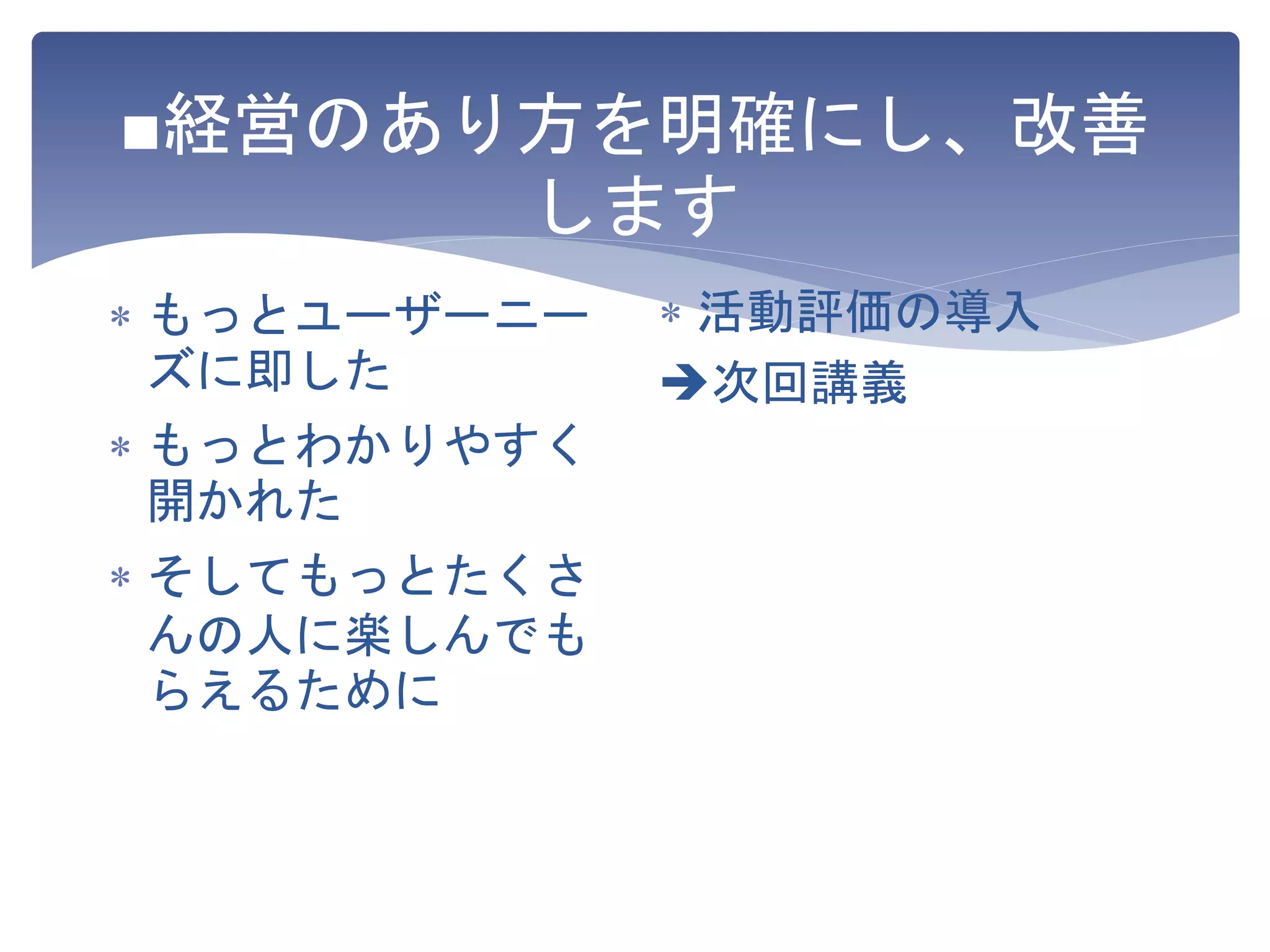 ■経営のあり方を明確にし、改善
します
 もっとユーザーニー
ズに即した
 もっとわかりやすく
開かれた
 そしてもっとたくさ
んの人に楽しんでも
らえるために
 活動評価の導入
次回講義
 