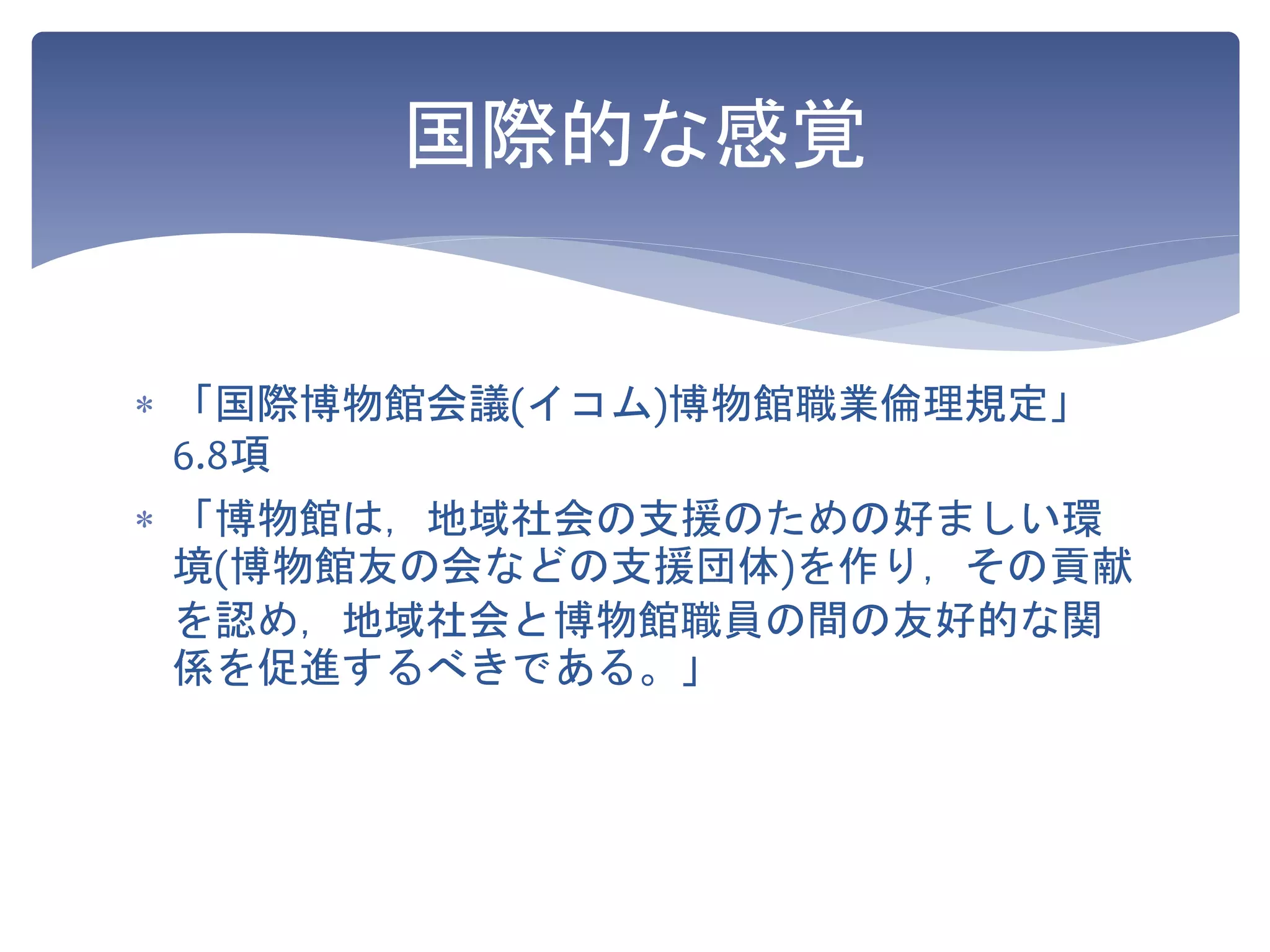  「国際博物館会議(イコム)博物館職業倫理規定」
6.8項
 「博物館は，地域社会の支援のための好ましい環
境(博物館友の会などの支援団体)を作り，その貢献
を認め，地域社会と博物館職員の間の友好的な関
係を促進するべきである。」
国際的な感覚
 
