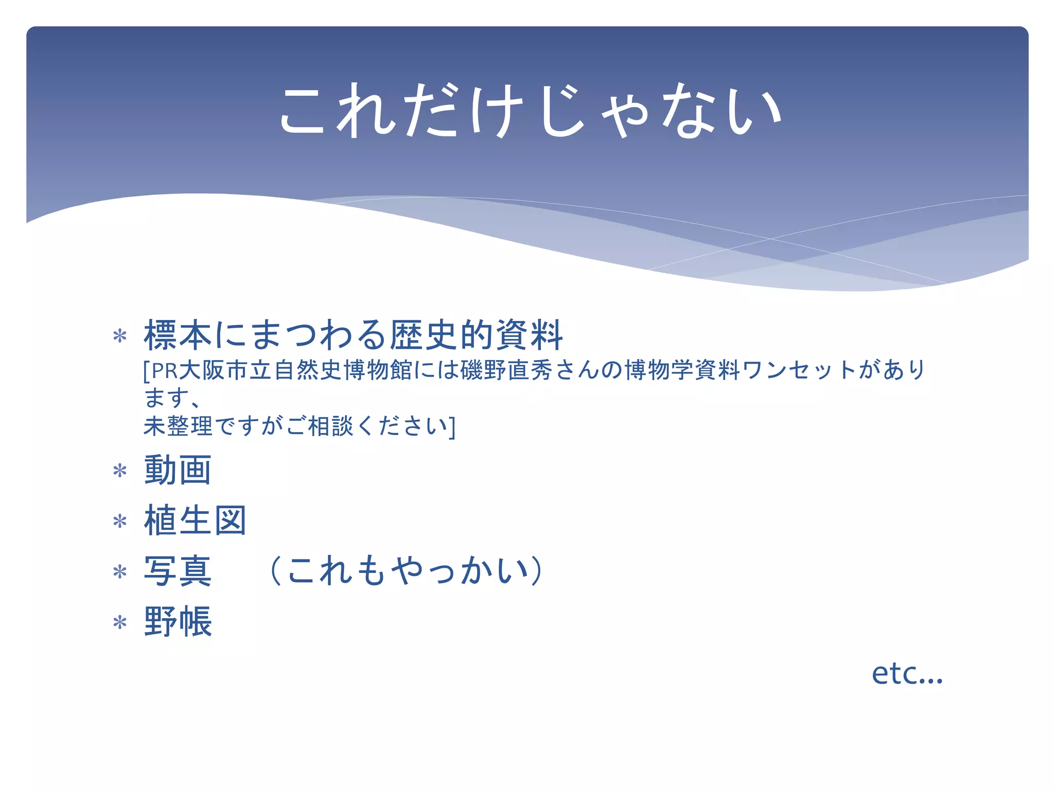 これだけじゃない
 標本にまつわる歴史的資料
[PR大阪市立自然史博物館には磯野直秀さんの博物学資料ワンセットがあり
ます、
未整理ですがご相談ください]
 動画
 植生図
 写真 （これもやっかい）
 野帳
etc...
 