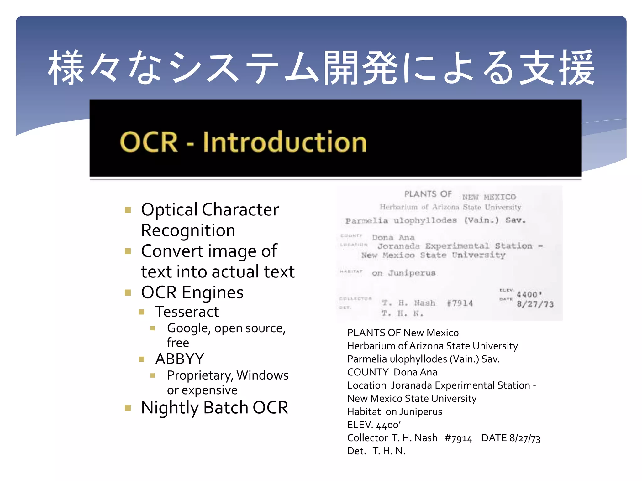様々なシステム開発による支援
Optical Character
Recognition
Convert image of
text into actual text
OCR Engines
Tesseract
Google, open source,
free
ABBYY
Proprietary,Windows
or expensive
Nightly Batch OCR
PLANTS OF New Mexico
Herbarium of Arizona State University
Parmelia ulophyllodes (Vain.) Sav.
COUNTY Dona Ana
Location Joranada Experimental Station -
New Mexico State University
Habitat on Juniperus
ELEV. 4400’
Collector T. H. Nash #7914 DATE 8/27/73
Det. T. H. N.
 