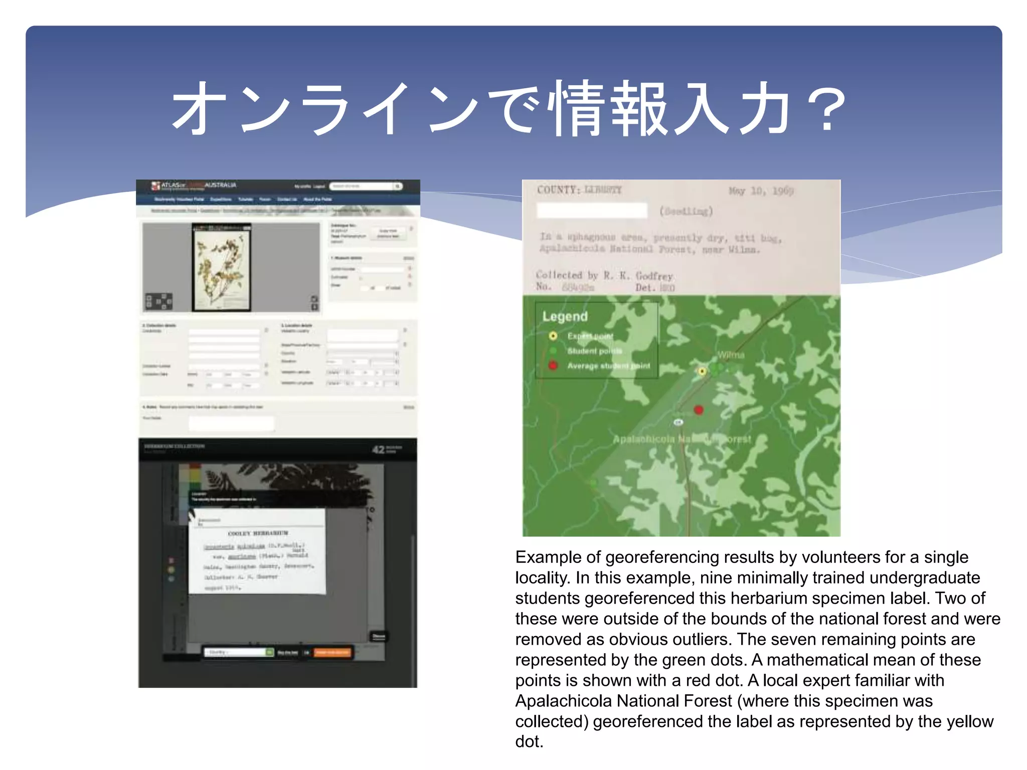 オンラインで情報入力？
Example of georeferencing results by volunteers for a single
locality. In this example, nine minimally trained undergraduate
students georeferenced this herbarium specimen label. Two of
these were outside of the bounds of the national forest and were
removed as obvious outliers. The seven remaining points are
represented by the green dots. A mathematical mean of these
points is shown with a red dot. A local expert familiar with
Apalachicola National Forest (where this specimen was
collected) georeferenced the label as represented by the yellow
dot.
 