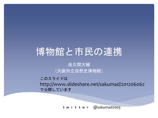 博物館と市民の連携
佐久間大輔
（大阪市立自然史博物館）
このスライドは
http://www.slideshare.net/sakumad/201206062
で公開しています
ｔｗｉｔｔｅｒ @sakumad2003
 