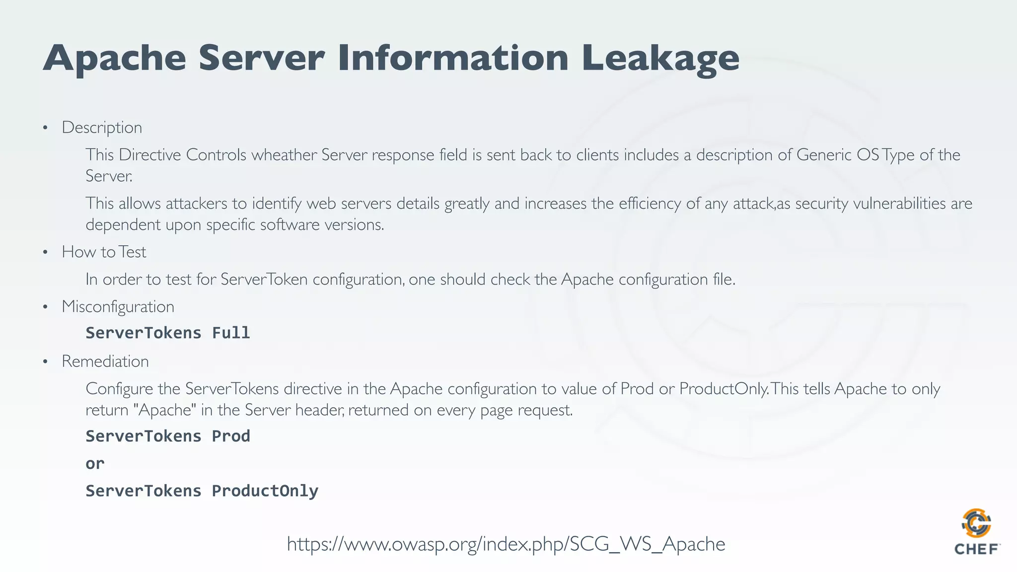 Apache Server Information Leakage
• Description
This Directive Controls wheather Server response field is sent back to clients includes a description of Generic OSType of the
Server.
This allows attackers to identify web servers details greatly and increases the efficiency of any attack,as security vulnerabilities are
dependent upon specific software versions.
• How toTest
In order to test for ServerToken configuration, one should check the Apache configuration file.
• Misconfiguration
ServerTokens Full
• Remediation
Configure the ServerTokens directive in the Apache configuration to value of Prod or ProductOnly.This tells Apache to only
return "Apache" in the Server header, returned on every page request.
ServerTokens Prod
or
ServerTokens ProductOnly
https://www.owasp.org/index.php/SCG_WS_Apache
 