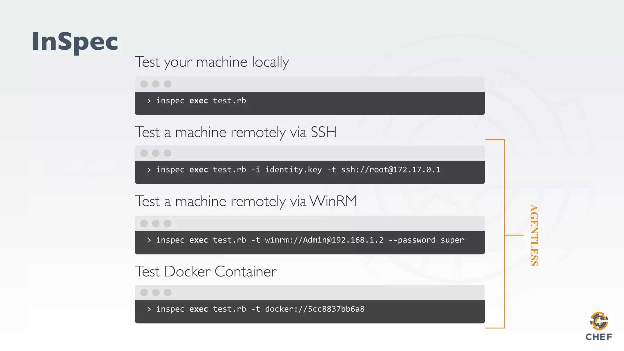 InSpec
> inspec exec test.rb
Test a machine remotely via SSH
> inspec exec test.rb -i identity.key -t ssh://root@172.17.0.1
Test your machine locally
> inspec exec test.rb -t winrm://Admin@192.168.1.2 --password super
Test Docker Container
> inspec exec test.rb -t docker://5cc8837bb6a8
Test a machine remotely via WinRM
AGENTLESS
 