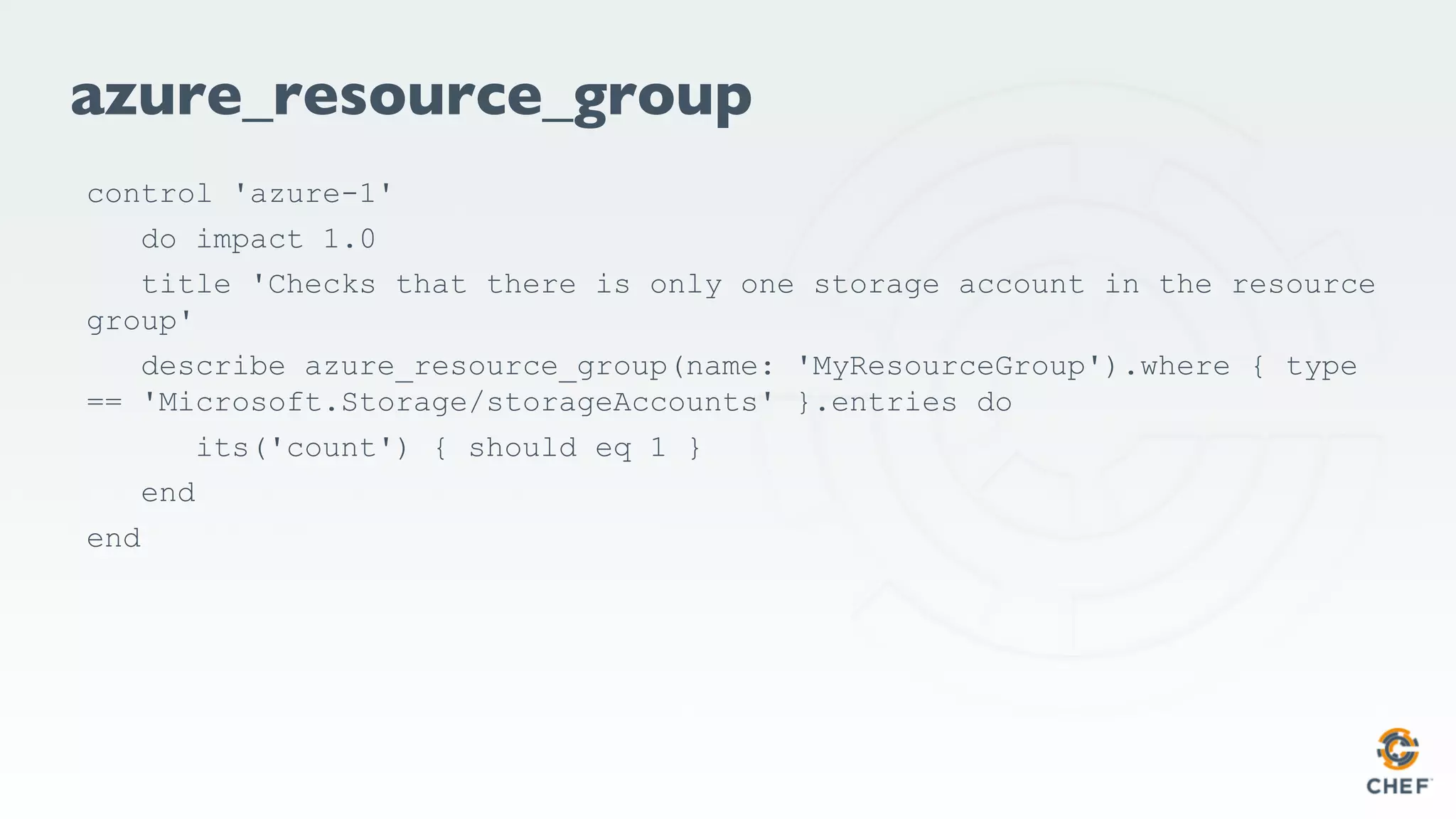 azure_resource_group
control 'azure-1'
do impact 1.0
title 'Checks that there is only one storage account in the resource
group'
describe azure_resource_group(name: 'MyResourceGroup').where { type
== 'Microsoft.Storage/storageAccounts' }.entries do
its('count') { should eq 1 }
end
end
 