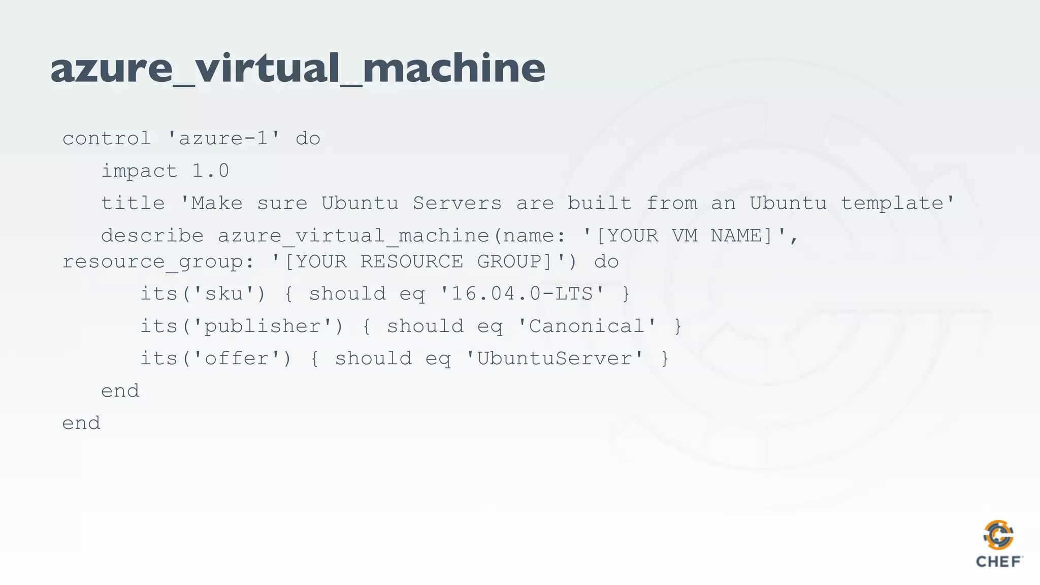 azure_virtual_machine
control 'azure-1' do
impact 1.0
title 'Make sure Ubuntu Servers are built from an Ubuntu template'
describe azure_virtual_machine(name: '[YOUR VM NAME]',
resource_group: '[YOUR RESOURCE GROUP]') do
its('sku') { should eq '16.04.0-LTS' }
its('publisher') { should eq 'Canonical' }
its('offer') { should eq 'UbuntuServer' }
end
end
 