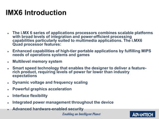 IMX6 Introduction
 The i.MX 6 series of applications processors combines scalable platforms
with broad levels of integration and power-efficient processing
capabilities particularly suited to multimedia applications. The i.MX6
Quad processor features:
 Enhanced capabilities of high-tier portable applications by fulfilling MIPS
needs of operations systems and games
 Multilevel memory system
 Smart speed technology that enables the designer to deliver a feature-
rich product, requiring levels of power far lower than industry
expectations
 Dynamic voltage and frequency scaling
 Powerful graphics acceleration
 Interface flexibility
 Integrated power management throughout the device
 Advanced hardware-enabled security
 