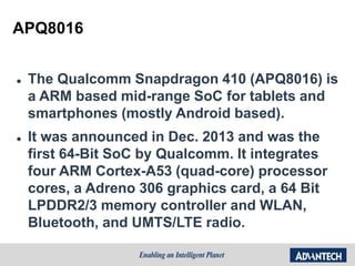 APQ8016 Introduction
 The Qualcomm Snapdragon 410 (APQ8016) is
a ARM based mid-range SoC for tablets and
smartphones (mostly Android based).
 It was announced in Dec. 2013 and was the
first 64-Bit SoC by Qualcomm. It integrates
four ARM Cortex-A53 (quad-core) processor
cores, a Adreno 306 graphics card, a 64 Bit
LPDDR2/3 memory controller and WLAN,
Bluetooth, and UMTS/LTE radio.
 