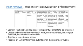 Peer reviews – student critical evaluation enhancement
• Content + rubric (= grading scale) with priority elements to be evaluated
• Create additional reflection on own work, ensure balanced, meaningful
feedback, increase evaluation skills
• Teacher set-up, student action
• Possible on LMS’s? Otherwise: cut into small discussions per rubric.
 