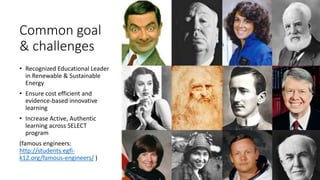 Common goal
& challenges
• Recognized Educational Leader
in Renewable & Sustainable
Energy
• Ensure cost efficient and
evidence-based innovative
learning
• Increase Active, Authentic
learning across SELECT
program
(famous engineers:
http://students.egfi-
k12.org/famous-engineers/ )
 