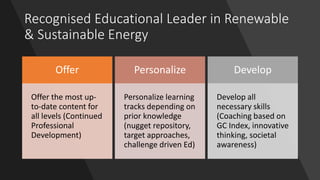 Recognised Educational Leader in Renewable
& Sustainable Energy
Offer
Offer the most up-
to-date content for
all levels (Continued
Professional
Development)
Personalize
Personalize learning
tracks depending on
prior knowledge
(nugget repository,
target approaches,
challenge driven Ed)
Develop
Develop all
necessary skills
(Coaching based on
GC Index, innovative
thinking, societal
awareness)
 