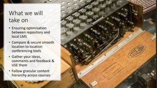 What we will
take on
• Ensuring optimisation
between repository and
local LMS
• Compare & secure smooth
location to location
conferencing tools
• Gather your ideas,
comments and feedback &
USE them
• Follow granular content
hierarchy across courses
 