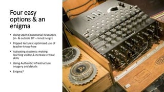 Four easy
options & an
enigma
• Using Open Educational Resources
(in- & outside EIT – InnoEnergy)
• Flipped lectures: optimized use of
teacher know-how
• Activating students: making
learning visible & increase critical
skills
• Using Authentic Infrastructure
imagery and details
• Enigma?
 