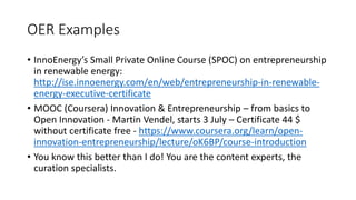 OER Examples
• InnoEnergy’s Small Private Online Course (SPOC) on entrepreneurship
in renewable energy:
http://ise.innoenergy.com/en/web/entrepreneurship-in-renewable-
energy-executive-certificate
• MOOC (Coursera) Innovation & Entrepreneurship – from basics to
Open Innovation - Martin Vendel, starts 3 July – Certificate 44 $
without certificate free - https://www.coursera.org/learn/open-
innovation-entrepreneurship/lecture/oK6BP/course-introduction
• You know this better than I do! You are the content experts, the
curation specialists.
 
