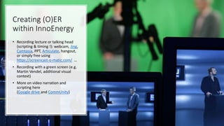 Creating (O)ER
within InnoEnergy
• Recording lecture or talking head
(scripting & timing !): webcam, Jing,
Camtasia, PPT, Articulate, hangout,
or simply free using
https://screencast-o-matic.com/ …
• Recording with a green screen (e.g.
Martin Vendel, additional visual
context)
• More on video narration and
scripting here
(Google drive and CommUnity)
 