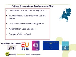• Essentials 4 Data Support Training (RDNL)
• EU Presidency 2016 (Amsterdam Call for
Action)
• EU General Data Protection Regulation
• National Plan Open Science
• European Science Cloud
National & International Developments in RDM
Essentials 4 Data Support
 