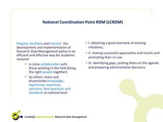 National Coordination Point RDM (LCRDM)
Prepare, facilitate and monitor the
development and implementation of
Research Data Management policy in an
efficient and effective way for academic
research
• in close collaboration with
those working in the field (bring
the right people together)
• to collect, share and
disseminate knowledge,
experience, expertise,
solutions, best practices and
standards at national level
• I. obtaining a good overview of existing
initiatives;
• II. sharing successful approaches and results and
promoting their re-use;
• III. identifying gaps, putting them on the agenda
and preparing administrative decisions.
 