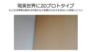 現実世界に2Dプロトタイプ
たとえば家電の操作UIの表示など実際の大きさを見ないと実装しにくい
 