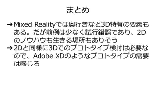 ➔Mixed Realityでは奥行きなど3D特有の要素も
ある。だが前例は少なく試行錯誤であり、2D
のノウハウも生きる場所もありそう
➔2Dと同様に3Dでのプロトタイプ検討は必要な
ので、Adobe XDのようなプロトタイプの需要
は感じる
まとめ
 