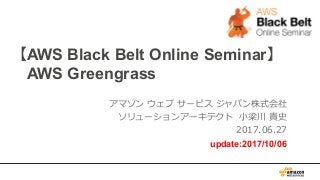 【AWS Black Belt Online Seminar】
AWS Greengrass
アマゾン ウェブ サービス ジャパン株式会社
ソリューションアーキテクト ⼩梁川 貴史
2017.06.27
update:2017/10/06
 