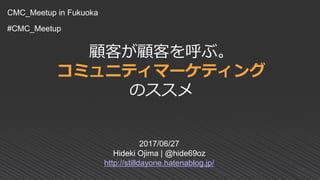 顧客が顧客を呼ぶ。
コミュニティマーケティング
のススメ
2017/06/27
Hideki Ojima | @hide69oz
http://stilldayone.hatenablog.jp/
CMC_Meetup in Fukuoka
#CMC_Meetup
 