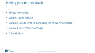 13
Moving your data to Oracle
Getting Your Grips on Excel Chaos
§ Things to consider...
§ Option 1: don‘t migrate
§ Option 2: Upload CSVs through using the native APEX Wizard
§ Option 3: excel2collection Plugin
§ Other Options
 
