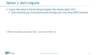 15
Option 1: don‘t migrate
Getting Your Grips on Excel Chaos
§ Leave the mess in Excel and just import the master data* of it
§ Start entering your transactional data through your new shiny APEX interface
*) Master Data being „Countries Table“, „Currencies Table“, etc.
 