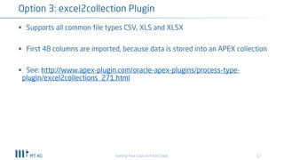 17
Option 3: excel2collection Plugin
Getting Your Grips on Excel Chaos
§ Supports all common file types CSV, XLS and XLSX
§ First 48 columns are imported, because data is stored into an APEX collection
§ See: http://www.apex-plugin.com/oracle-apex-plugins/process-type-
plugin/excel2collections_271.html
 