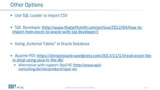 18
Other Options
Getting Your Grips on Excel Chaos
§ Use SQL Loader to import CSV
§ SQL Developer (http://www.thatjeffsmith.com/archive/2012/04/how-to-
import-from-excel-to-oracle-with-sql-developer/)
§ Using „External Tables“ in Oracle Database
§ Apache POI: https://chrisonoracle.wordpress.com/2013/11/13/read-excel-file-
in-plsql-using-java-in-the-db/
§ Alternative with support: Opal:XE (http://www.opal-
consulting.de/site/products/opal-xe)
 