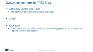 21
Native components in APEX 5.1.x
Getting Your Grips on Excel Chaos
§ Single Row Update (SRU) Form
§ The best way to operate on a single table row
§ Charts
§ SQL Report
§ Good choice for custom formatting your (readonly) report and no Interactive
Reports features are needed
 