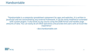 26
Handsontable
Getting Your Grips on Excel Chaos
“Handsontable is a composite spreadsheet component for apps and websites. It is written in
JavaScript and not constrained by any external framework. It can be easily modified or extended
with custom plugins. It also binds to any source using the JSON format and handles large
amounts of data. You can easily do all CRUD operations and provide end-users with an Excel-like
experience.”
- docs.handsontable.com
 