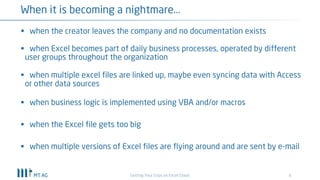6
When it is becoming a nightmare...
Getting Your Grips on Excel Chaos
§ when the creator leaves the company and no documentation exists
§ when Excel becomes part of daily business processes, operated by different
user groups throughout the organization
§ when multiple excel files are linked up, maybe even syncing data with Access
or other data sources
§ when business logic is implemented using VBA and/or macros
§ when the Excel file gets too big
§ when multiple versions of Excel files are flying around and are sent by e-mail
 