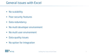 7
General issues with Excel
Getting Your Grips on Excel Chaos
§ No scalability
§ Poor security features
§ Data redundancy
§ No multi developer environment
§ No multi user environment
§ Data quality issues
§ No option for integration
 