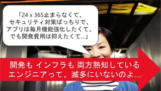 「24 x 365止まらなくて、
セキュリティ対策ばっちりで、
アプリは毎月機能強化したくて、
でも開発費用は抑えたくて…」
 