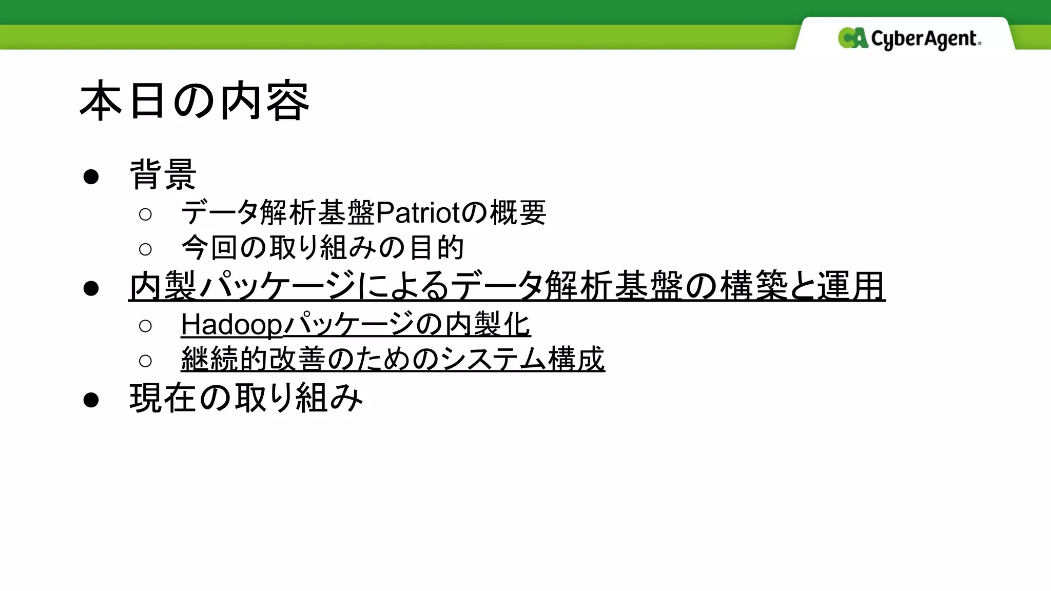 ● 背景
○ データ解析基盤Patriotの概要
○ 今回の取り組みの目的
● 内製パッケージによるデータ解析基盤の構築と運用
○ Hadoopパッケージの内製化
○ 継続的改善のためのシステム構成
● 現在の取り組み
本日の内容
 