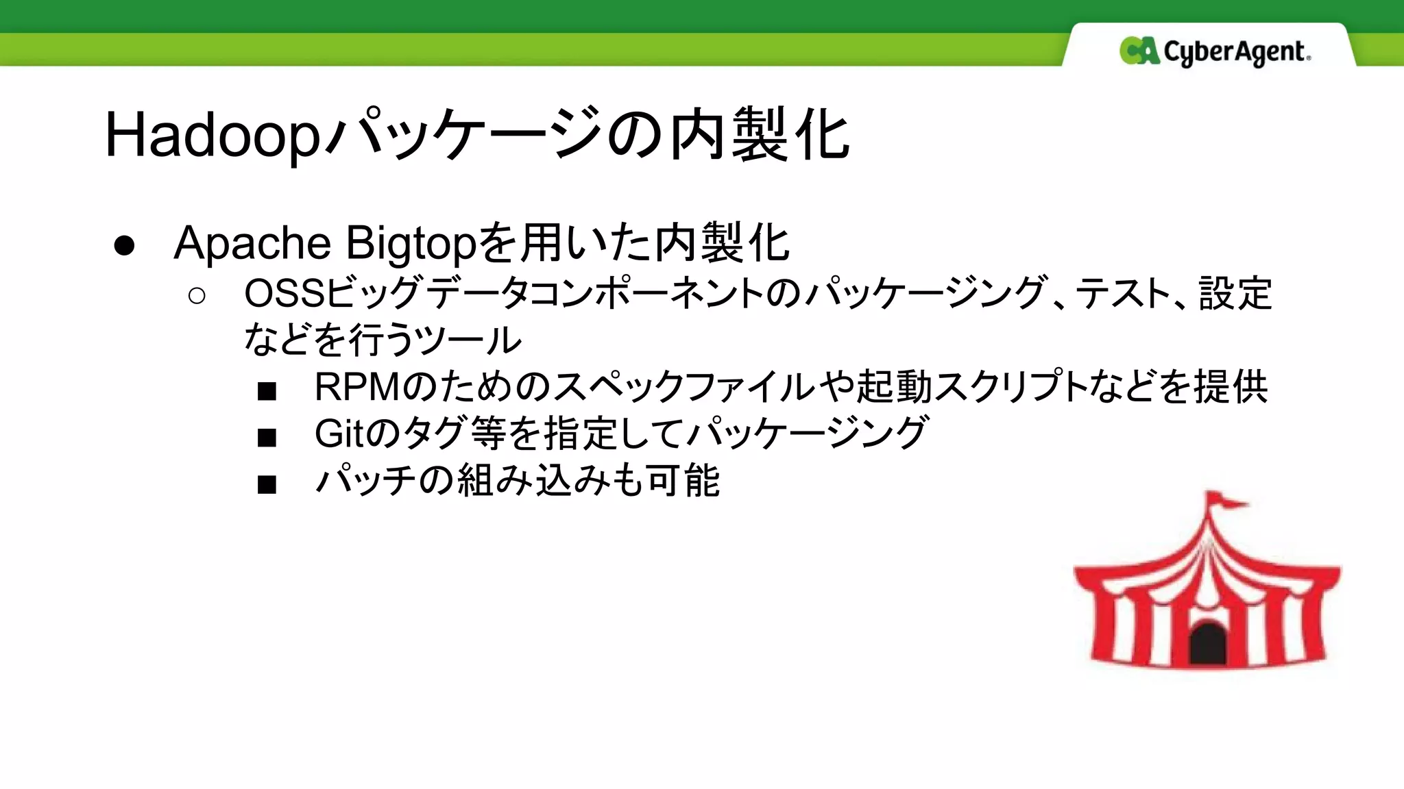 ● Apache Bigtopを用いた内製化
○ OSSビッグデータコンポーネントのパッケージング、テスト、設定
などを行うツール
■ RPMのためのスペックファイルや起動スクリプトなどを提供
■ Gitのタグ等を指定してパッケージング
■ パッチの組み込みも可能
Hadoopパッケージの内製化
 