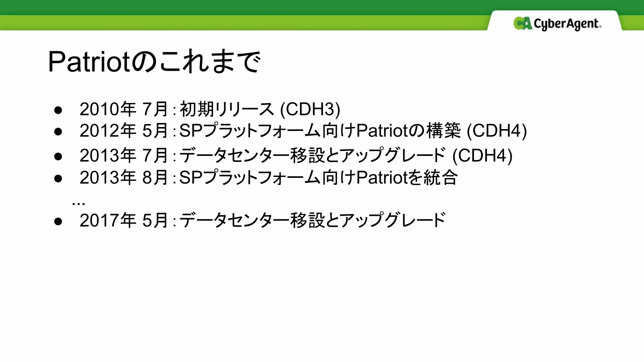 ● 2010年 7月：初期リリース (CDH3)
● 2012年 5月：SPプラットフォーム向けPatriotの構築 (CDH4)
● 2013年 7月：データセンター移設とアップグレード (CDH4)
● 2013年 8月：SPプラットフォーム向けPatriotを統合
　　...
● 2017年 5月：データセンター移設とアップグレード
Patriotのこれまで
 