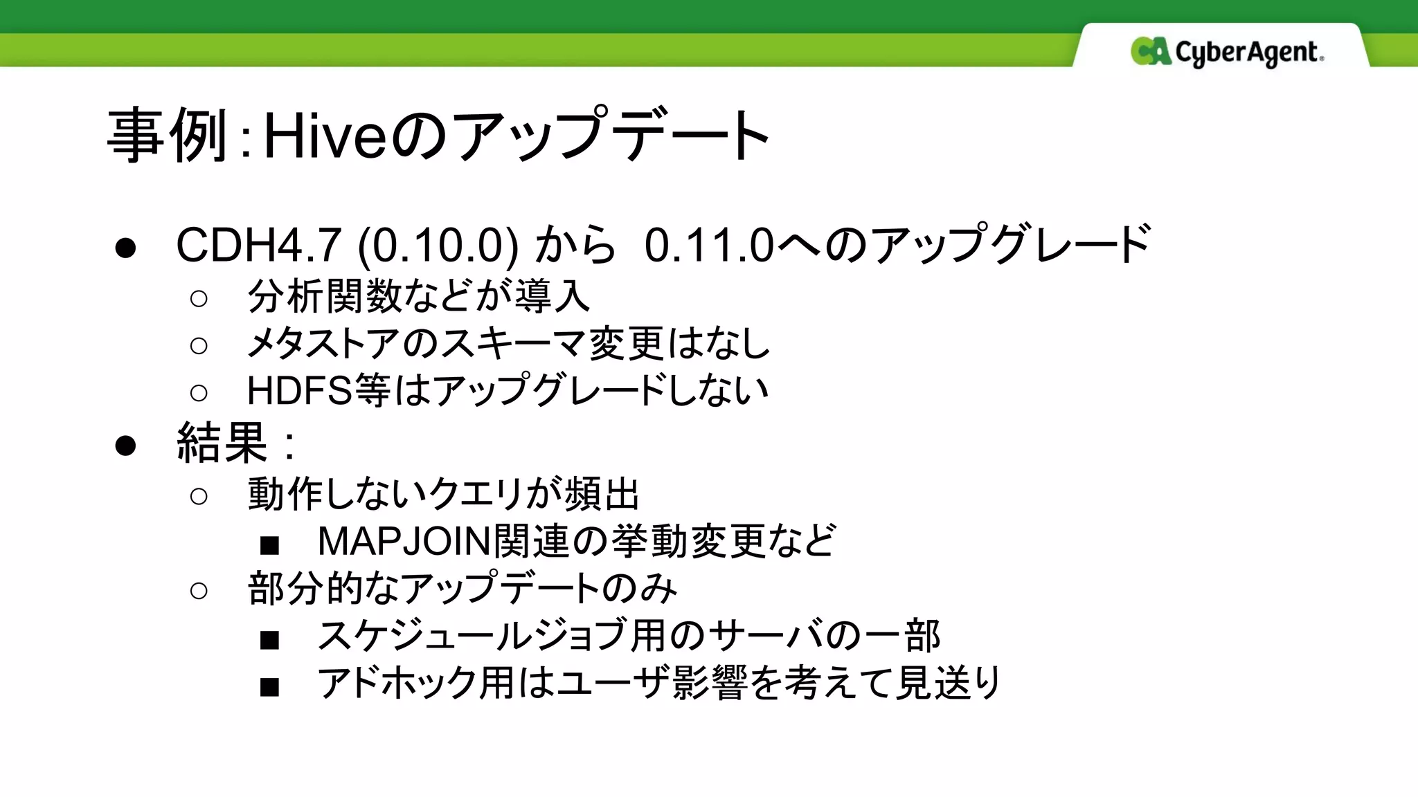 ● CDH4.7 (0.10.0) から 0.11.0へのアップグレード
○ 分析関数などが導入
○ メタストアのスキーマ変更はなし
○ HDFS等はアップグレードしない
● 結果 :
○ 動作しないクエリが頻出
■ MAPJOIN関連の挙動変更など
○ 部分的なアップデートのみ
■ スケジュールジョブ用のサーバの一部
■ アドホック用はユーザ影響を考えて見送り
事例：Hiveのアップデート
 