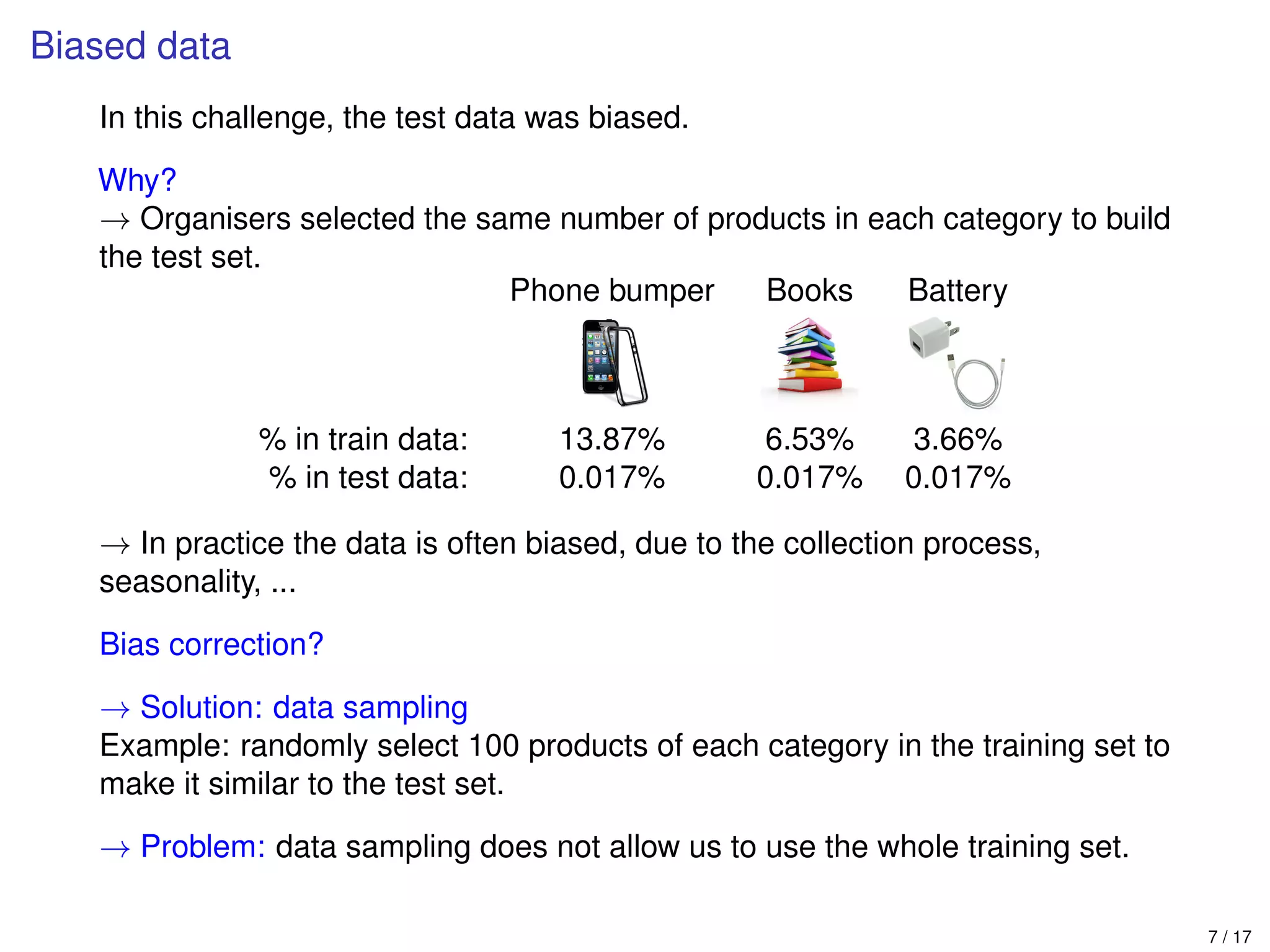 Biased data
In this challenge, the test data was biased.
Why?
→ Organisers selected the same number of products in each category to build
the test set.
Phone bumper Books Battery
% in train data: 13.87% 6.53% 3.66%
% in test data: 0.017% 0.017% 0.017%
→ In practice the data is often biased, due to the collection process,
seasonality, ...
Bias correction?
→ Solution: data sampling
Example: randomly select 100 products of each category in the training set to
make it similar to the test set.
→ Problem: data sampling does not allow us to use the whole training set.
7 / 17
 