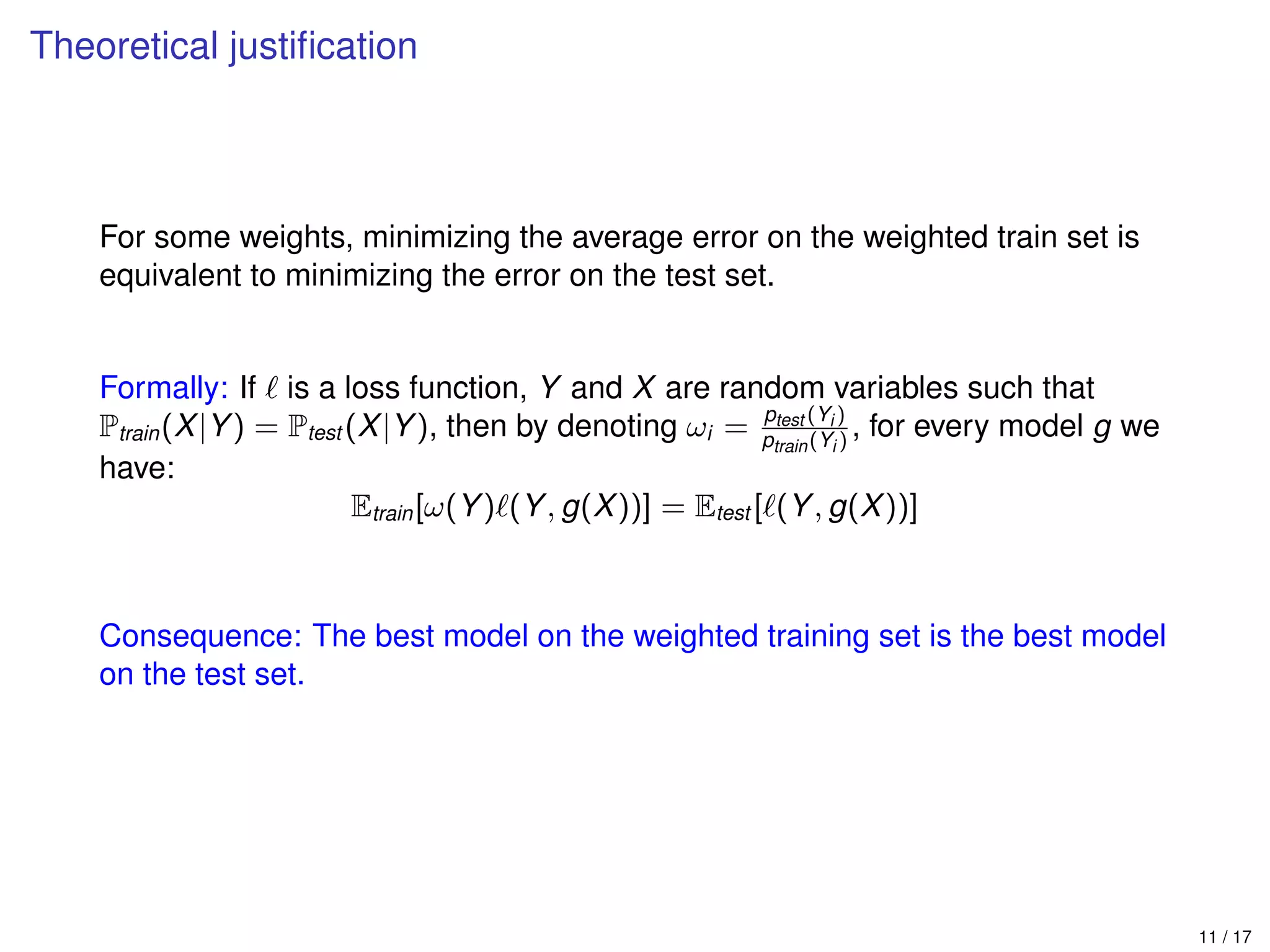 Theoretical justiﬁcation
For some weights, minimizing the average error on the weighted train set is
equivalent to minimizing the error on the test set.
Formally: If is a loss function, Y and X are random variables such that
Ptrain(X|Y) = Ptest (X|Y), then by denoting ωi = ptest (Yi )
ptrain(Yi )
, for every model g we
have:
Etrain[ω(Y) (Y, g(X))] = Etest [ (Y, g(X))]
Consequence: The best model on the weighted training set is the best model
on the test set.
11 / 17
 