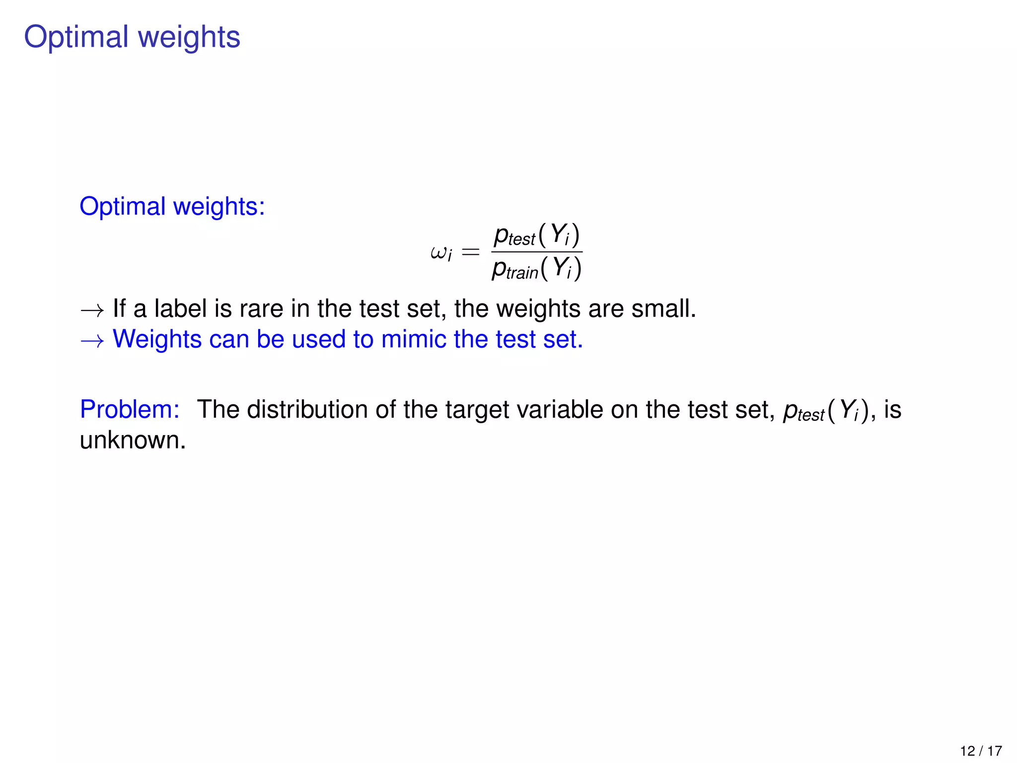 Optimal weights
Optimal weights:
ωi =
ptest (Yi )
ptrain(Yi )
→ If a label is rare in the test set, the weights are small.
→ Weights can be used to mimic the test set.
Problem: The distribution of the target variable on the test set, ptest (Yi ), is
unknown.
12 / 17
 
