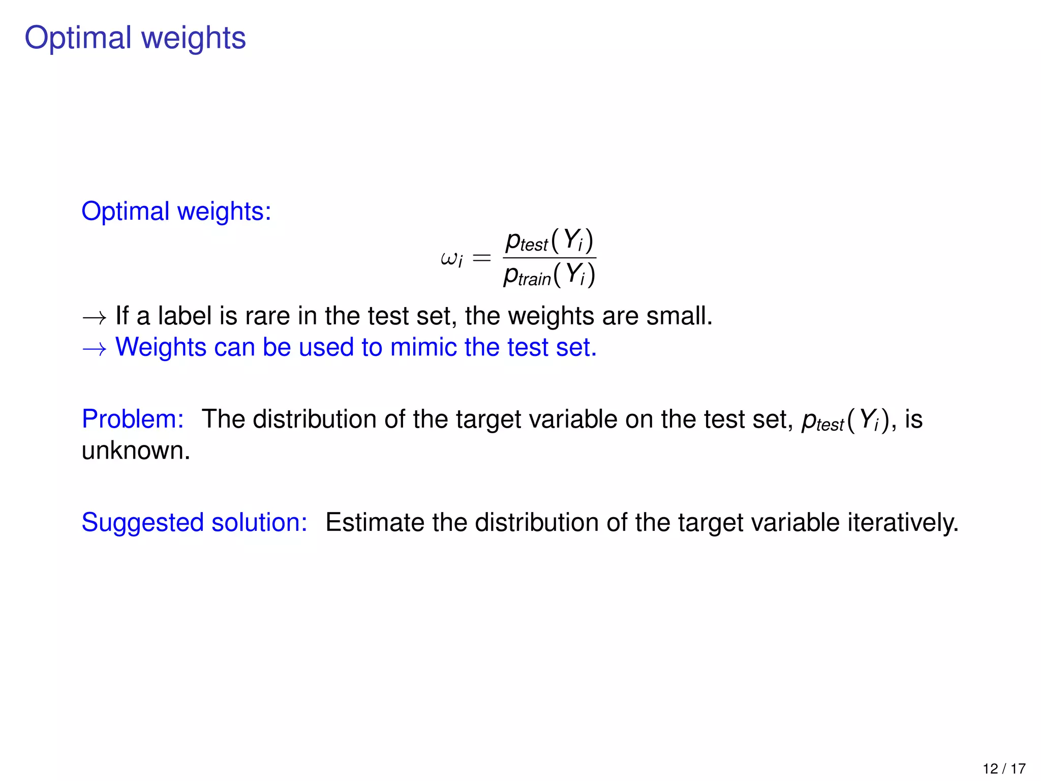 Optimal weights
Optimal weights:
ωi =
ptest (Yi )
ptrain(Yi )
→ If a label is rare in the test set, the weights are small.
→ Weights can be used to mimic the test set.
Problem: The distribution of the target variable on the test set, ptest (Yi ), is
unknown.
Suggested solution: Estimate the distribution of the target variable iteratively.
12 / 17
 