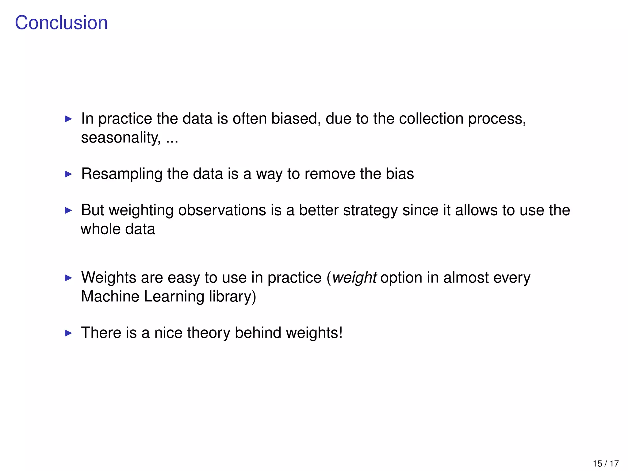 Conclusion
In practice the data is often biased, due to the collection process,
seasonality, ...
Resampling the data is a way to remove the bias
But weighting observations is a better strategy since it allows to use the
whole data
Weights are easy to use in practice (weight option in almost every
Machine Learning library)
There is a nice theory behind weights!
15 / 17
 