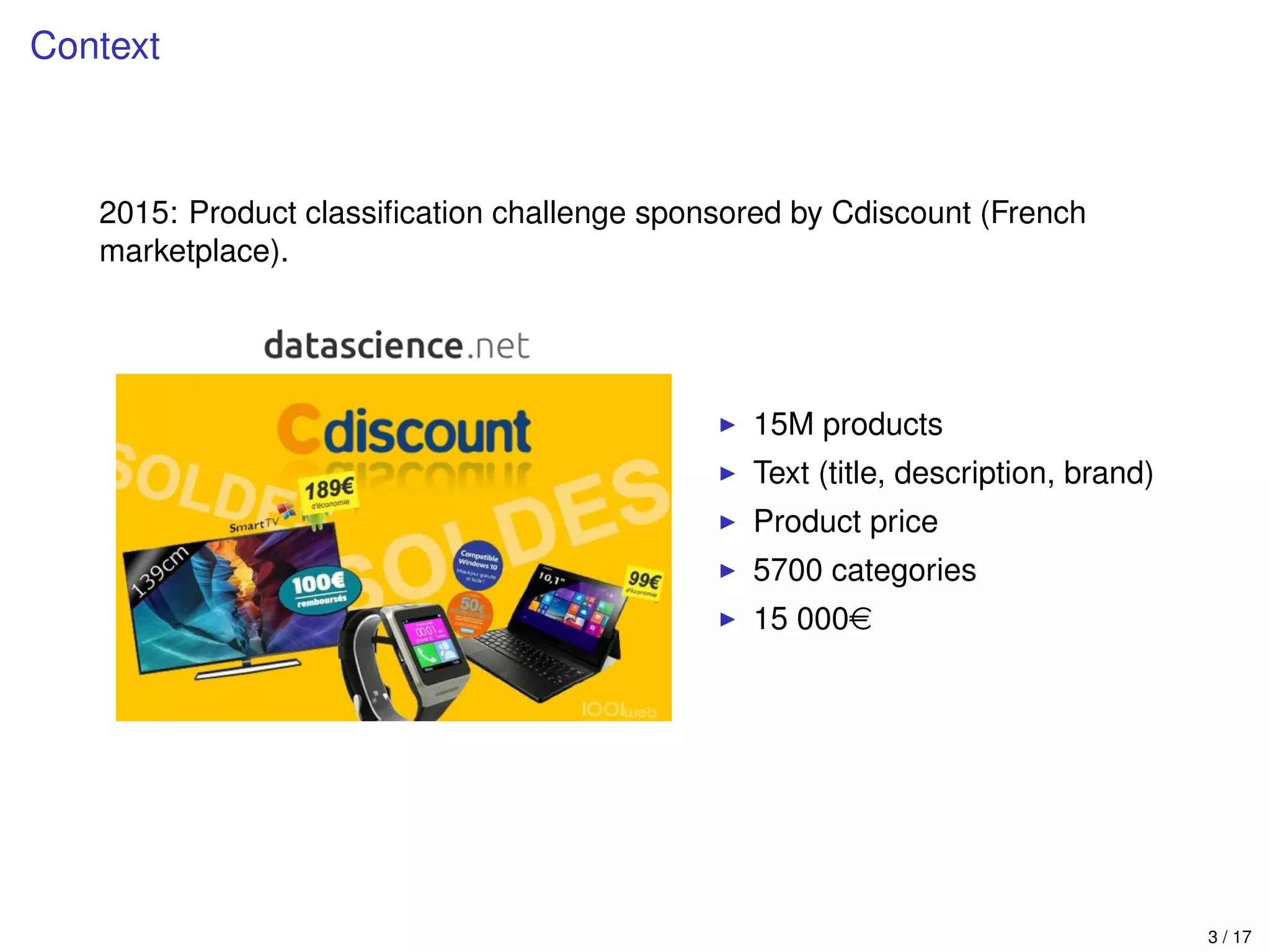 Context
2015: Product classiﬁcation challenge sponsored by Cdiscount (French
marketplace).
15M products
Text (title, description, brand)
Product price
5700 categories
15 000e
3 / 17
 